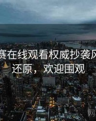 每日大赛在线观看权威抄袭风波真相还原，欢迎围观
