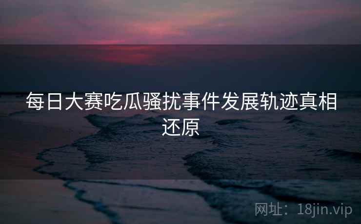 每日大赛吃瓜骚扰事件发展轨迹真相还原