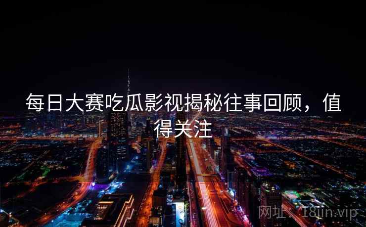 每日大赛吃瓜影视揭秘往事回顾，值得关注