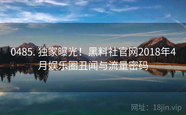 0485. 独家曝光！黑料社官网2018年4月娱乐圈丑闻与流量密码