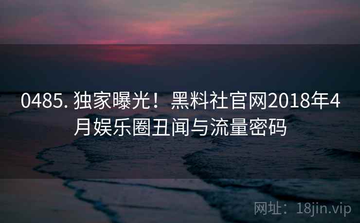 0485. 独家曝光！黑料社官网2018年4月娱乐圈丑闻与流量密码