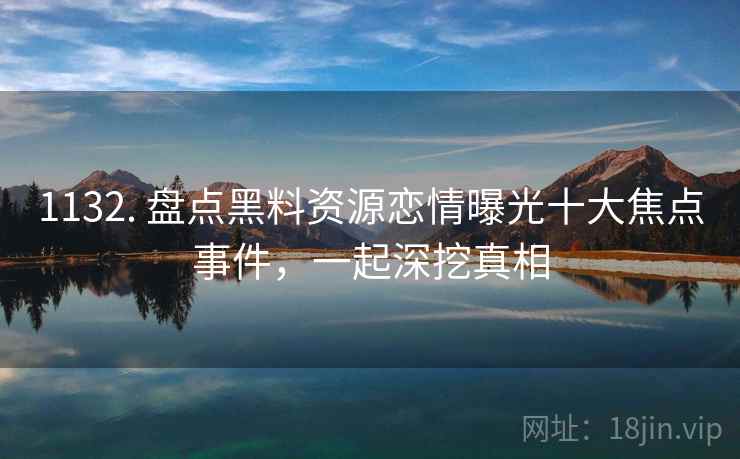 1132. 盘点黑料资源恋情曝光十大焦点事件，一起深挖真相