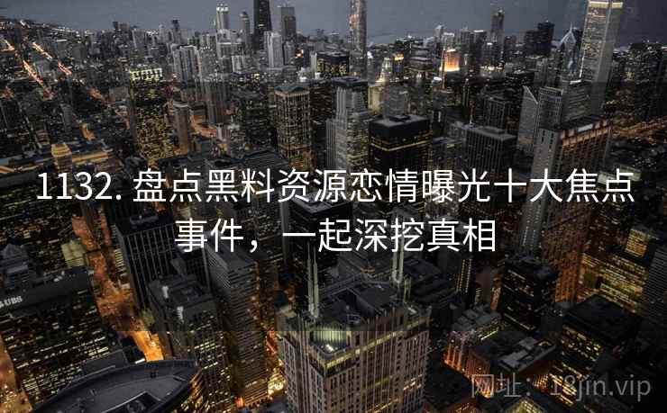 1132. 盘点黑料资源恋情曝光十大焦点事件，一起深挖真相