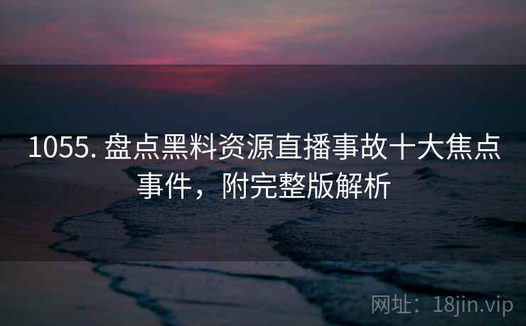 1055. 盘点黑料资源直播事故十大焦点事件，附完整版解析
