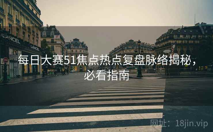 每日大赛51焦点热点复盘脉络揭秘，必看指南