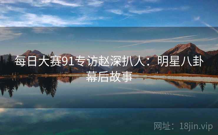 每日大赛91专访赵深扒人：明星八卦幕后故事