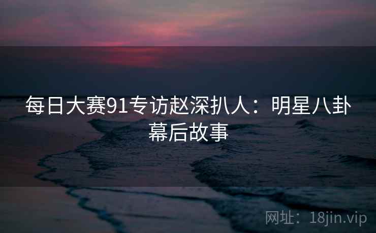 每日大赛91专访赵深扒人：明星八卦幕后故事