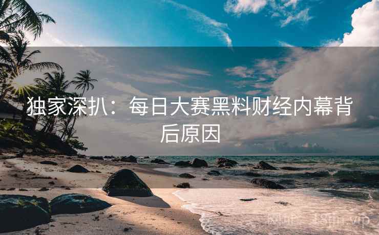 独家深扒：每日大赛黑料财经内幕背后原因