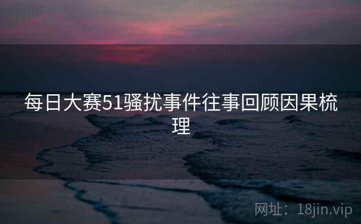 每日大赛51骚扰事件往事回顾因果梳理