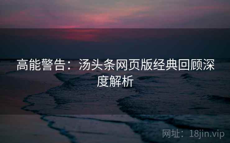 高能警告：汤头条网页版经典回顾深度解析