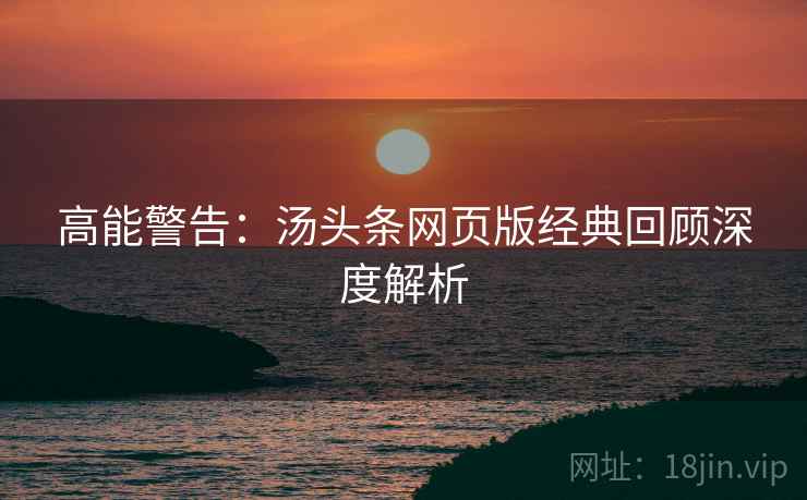 高能警告：汤头条网页版经典回顾深度解析