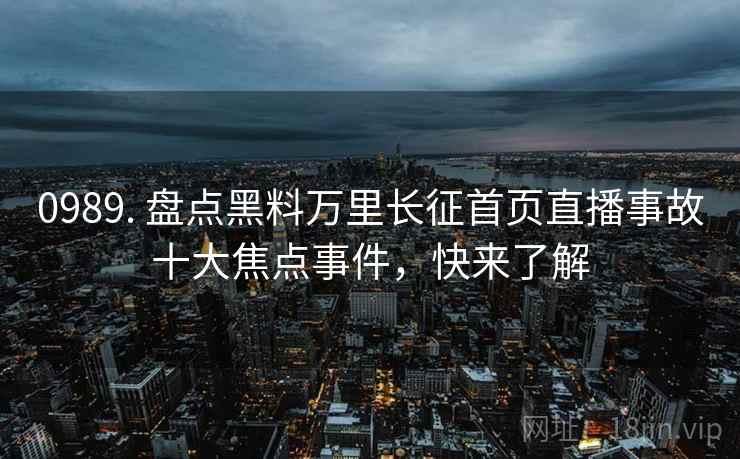 0989. 盘点黑料万里长征首页直播事故十大焦点事件，快来了解