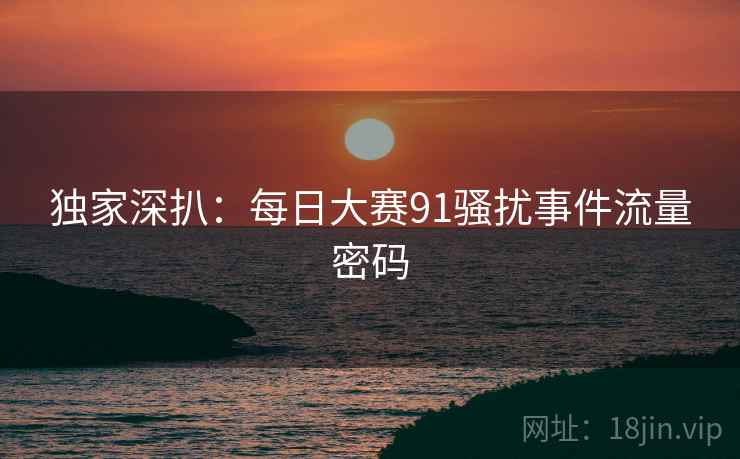 独家深扒：每日大赛91骚扰事件流量密码