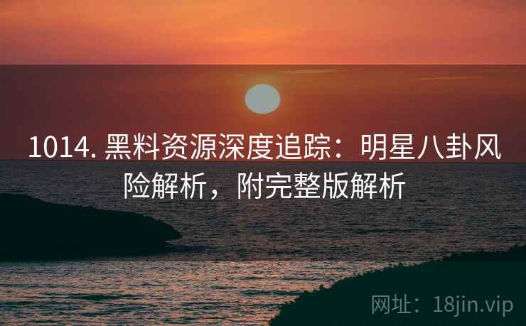 1014. 黑料资源深度追踪：明星八卦风险解析，附完整版解析