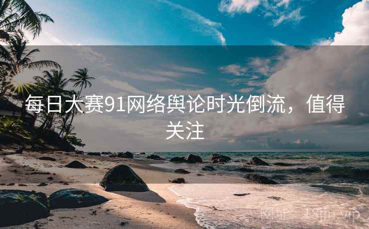 每日大赛91网络舆论时光倒流，值得关注