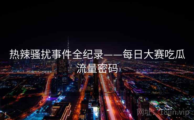 热辣骚扰事件全纪录——每日大赛吃瓜流量密码