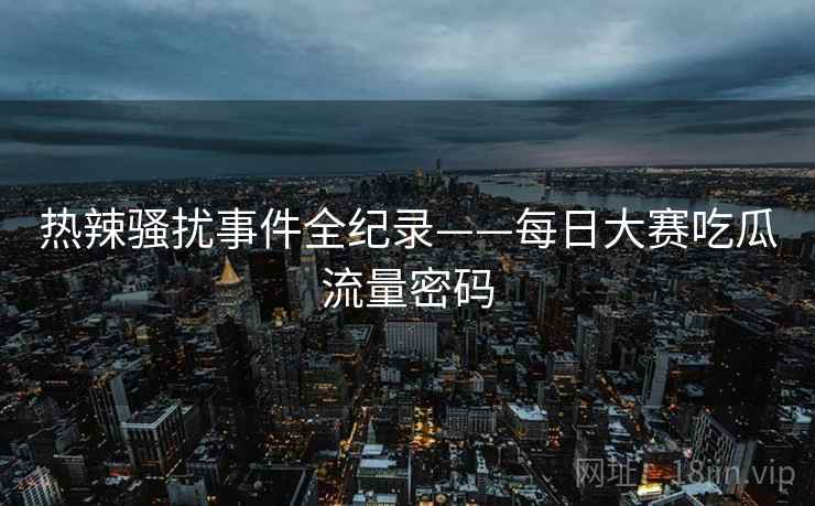 热辣骚扰事件全纪录——每日大赛吃瓜流量密码