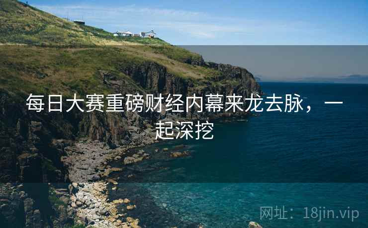 每日大赛重磅财经内幕来龙去脉，一起深挖