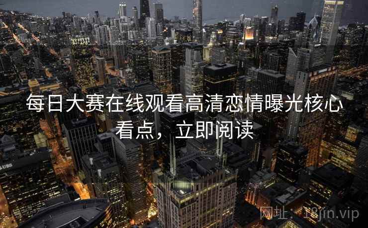 每日大赛在线观看高清恋情曝光核心看点，立即阅读