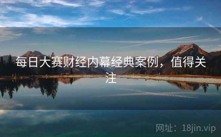 每日大赛财经内幕经典案例，值得关注