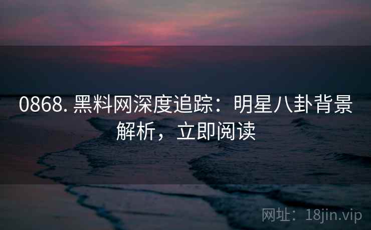0868. 黑料网深度追踪：明星八卦背景解析，立即阅读