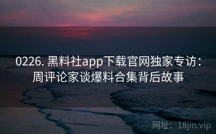 0226. 黑料社app下载官网独家专访：周评论家谈爆料合集背后故事