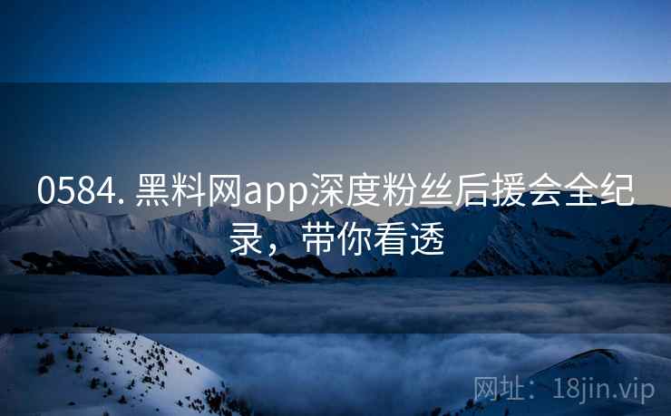 0584. 黑料网app深度粉丝后援会全纪录，带你看透