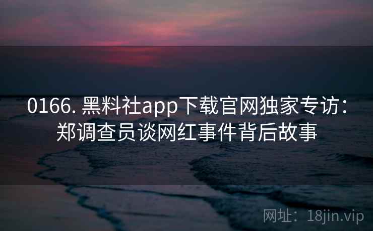0166. 黑料社app下载官网独家专访：郑调查员谈网红事件背后故事