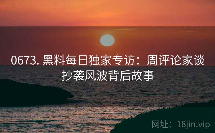 0673. 黑料每日独家专访：周评论家谈抄袭风波背后故事
