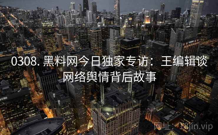 0308. 黑料网今日独家专访：王编辑谈网络舆情背后故事