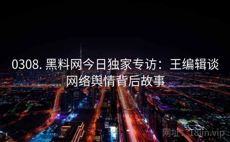 0308. 黑料网今日独家专访：王编辑谈网络舆情背后故事
