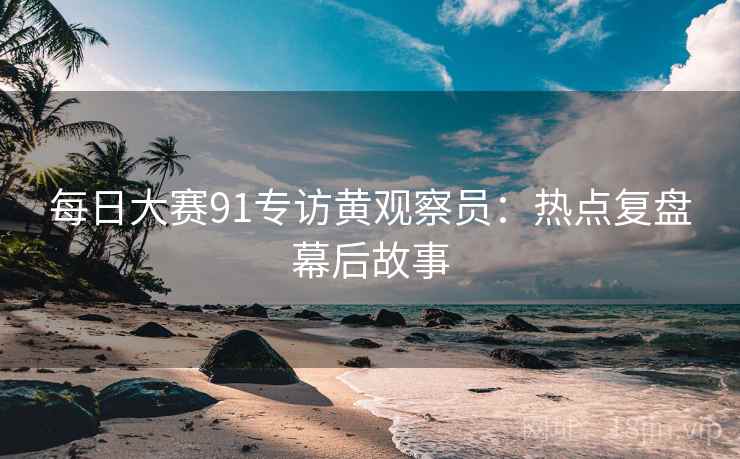 每日大赛91专访黄观察员：热点复盘幕后故事
