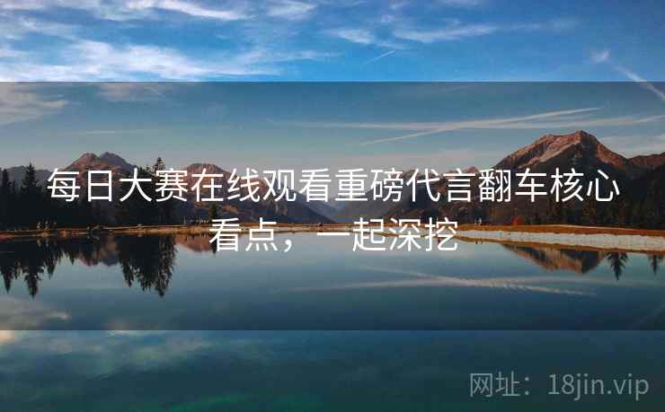 每日大赛在线观看重磅代言翻车核心看点，一起深挖