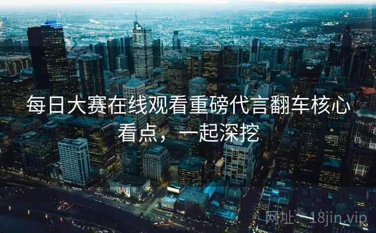 每日大赛在线观看重磅代言翻车核心看点，一起深挖