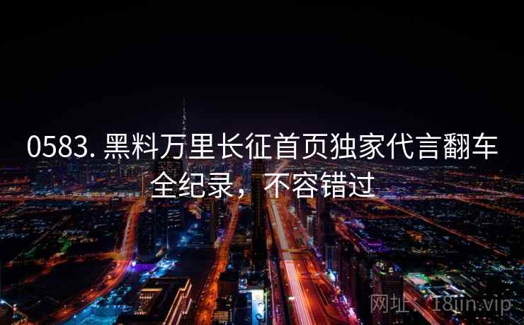 0583. 黑料万里长征首页独家代言翻车全纪录，不容错过