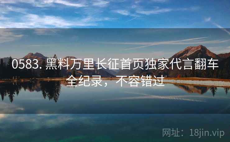 0583. 黑料万里长征首页独家代言翻车全纪录，不容错过