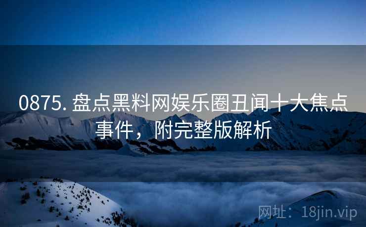 0875. 盘点黑料网娱乐圈丑闻十大焦点事件，附完整版解析