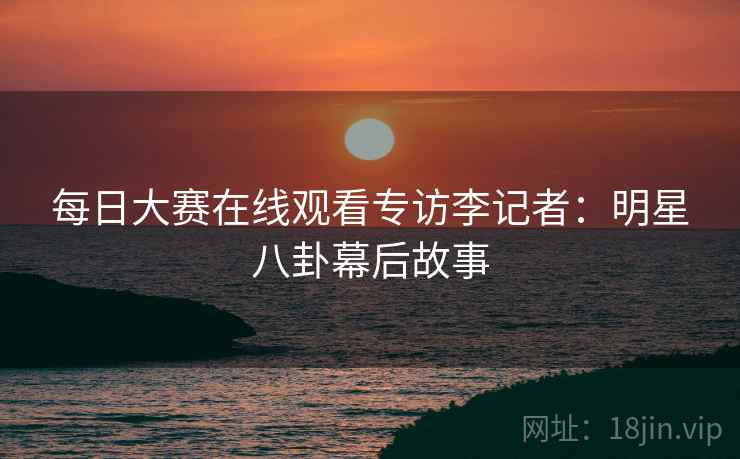 每日大赛在线观看专访李记者：明星八卦幕后故事