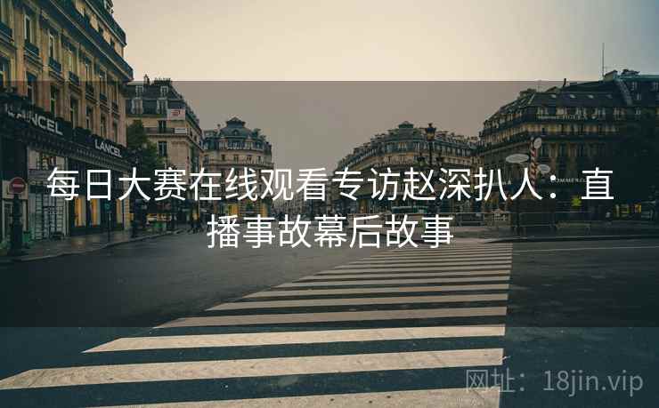 每日大赛在线观看专访赵深扒人：直播事故幕后故事