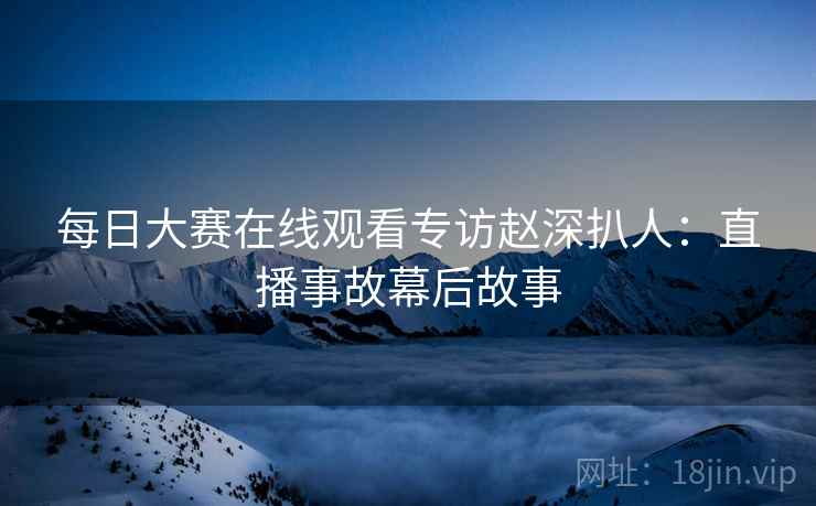 每日大赛在线观看专访赵深扒人：直播事故幕后故事