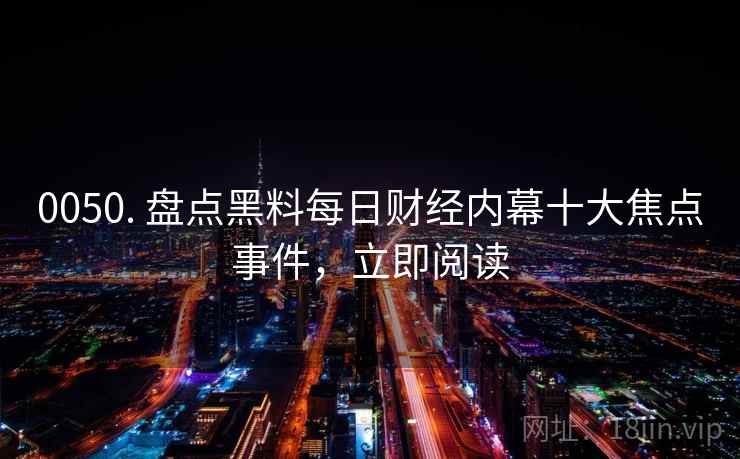 0050. 盘点黑料每日财经内幕十大焦点事件，立即阅读