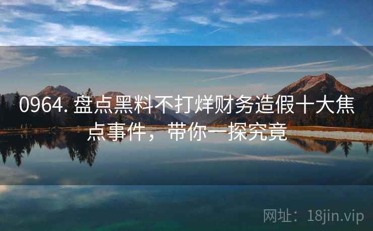 0964. 盘点黑料不打烊财务造假十大焦点事件，带你一探究竟