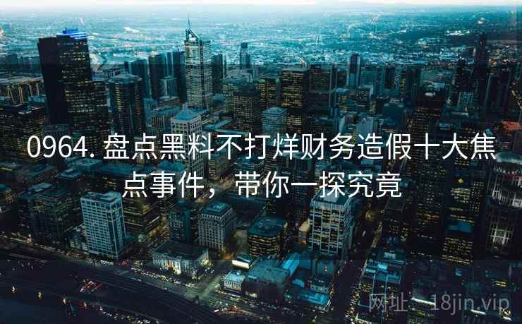 0964. 盘点黑料不打烊财务造假十大焦点事件，带你一探究竟