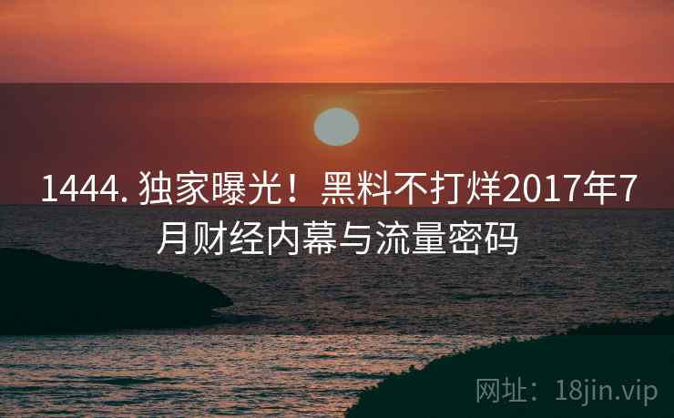 1444. 独家曝光！黑料不打烊2017年7月财经内幕与流量密码