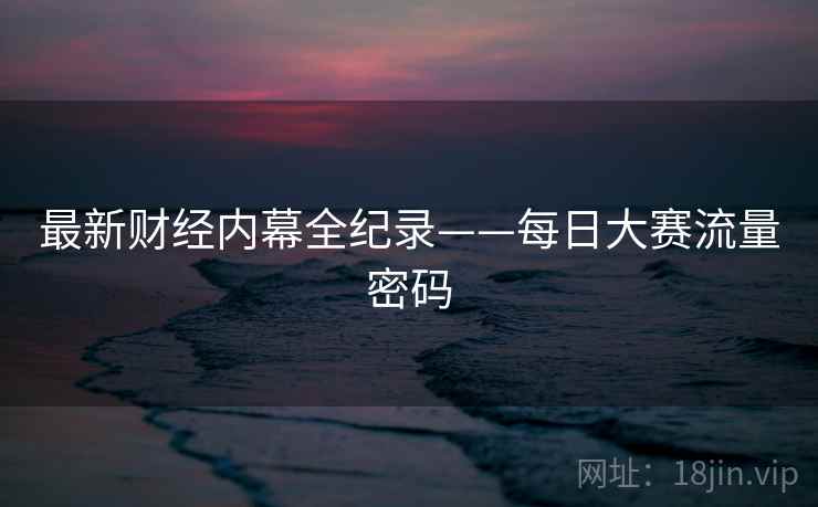 最新财经内幕全纪录——每日大赛流量密码