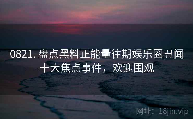 0821. 盘点黑料正能量往期娱乐圈丑闻十大焦点事件，欢迎围观