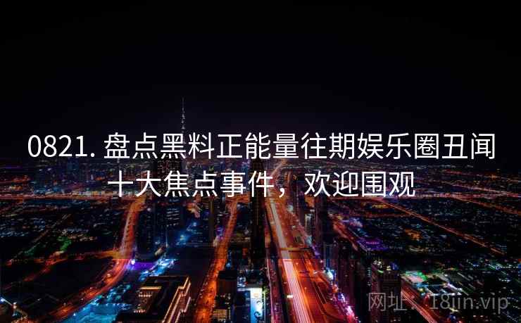 0821. 盘点黑料正能量往期娱乐圈丑闻十大焦点事件，欢迎围观