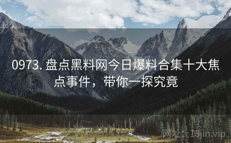 0973. 盘点黑料网今日爆料合集十大焦点事件，带你一探究竟