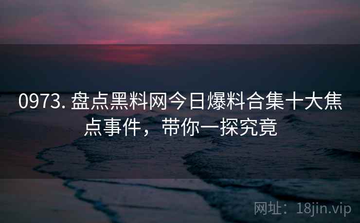 0973. 盘点黑料网今日爆料合集十大焦点事件，带你一探究竟