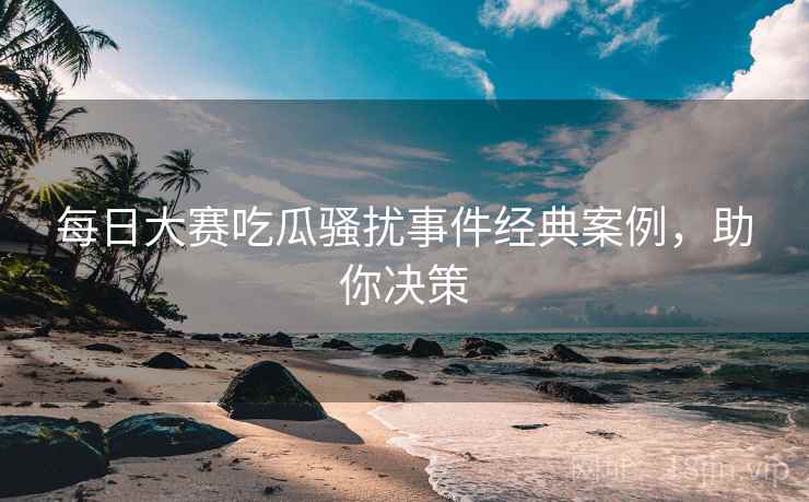 每日大赛吃瓜骚扰事件经典案例，助你决策